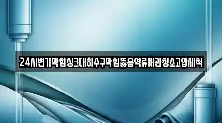 24시변기막힘싱크대하수구막힘뚫음역류배관청소고압세척